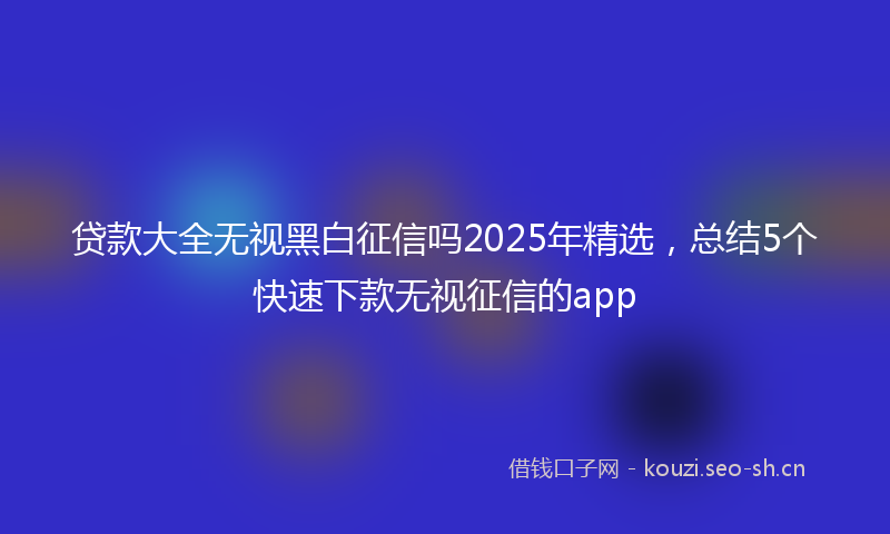 贷款大全无视黑白征信吗2025年精选，总结5个快速下款无视征信的app