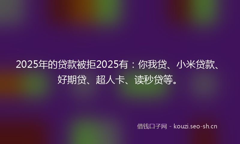2025年的贷款被拒2025有：你我贷、小米贷款、好期贷、超人卡、读秒贷等。