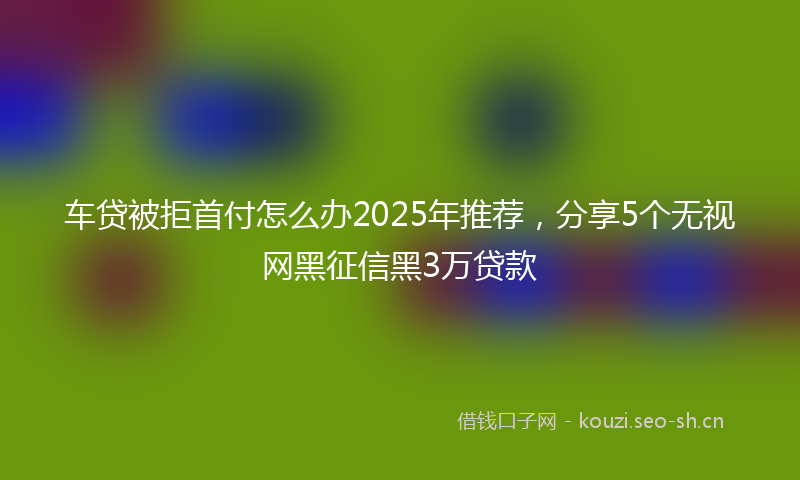 车贷被拒首付怎么办2025年推荐,分享5个无视网黑征信黑3万贷款