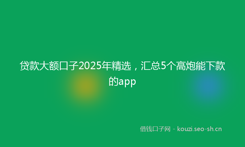贷款大额口子2025年精选，汇总5个高炮能下款的app