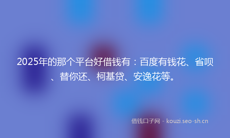 2025年的那个平台好借钱有：百度有钱花、省呗、替你还、柯基贷、安逸花等。