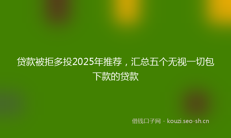 贷款被拒多投2025年推荐，汇总五个无视一切包下款的贷款