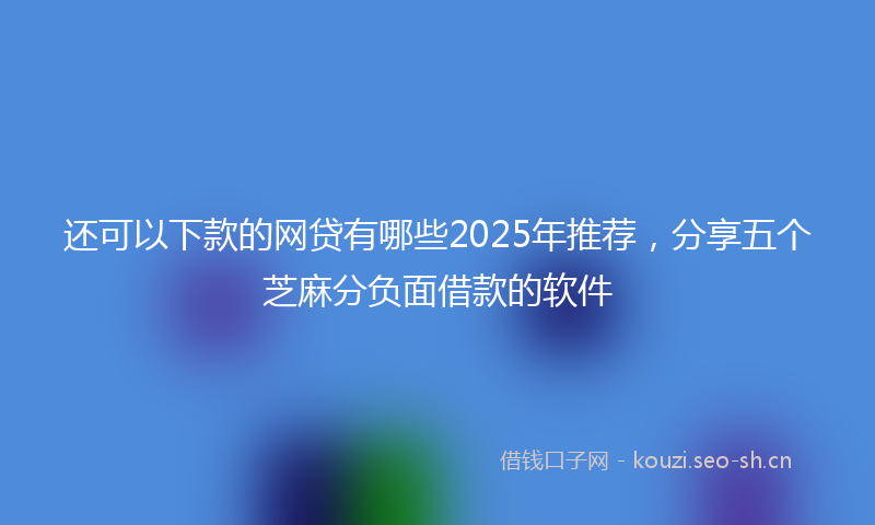 还可以下款的网贷有哪些2025年推荐,分享五个芝麻分负面借款的软件
