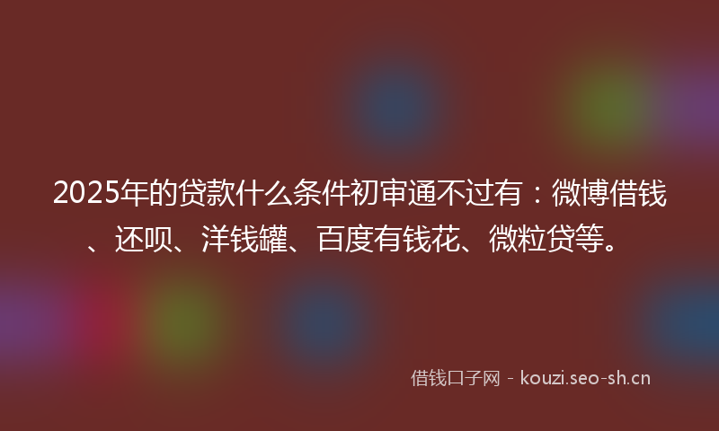 2025年的贷款什么条件初审通不过有：微博借钱、还呗、洋钱罐、百度有钱花、微粒贷等。