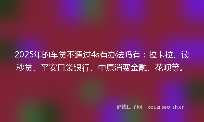 2025年的车贷不通过4s有办法吗有：拉卡拉、读秒贷、平安口袋银行、中原消费金融、花呗等。