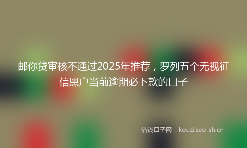 邮你贷审核不通过2025年推荐，罗列五个无视征信黑户当前逾期必下款的口子