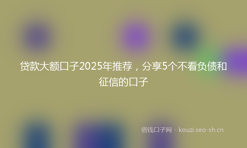 贷款大额口子2025年推荐，分享5个不看负债和征信的口子