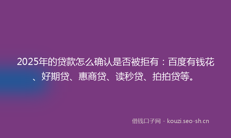 2025年的贷款怎么确认是否被拒有：百度有钱花、好期贷、惠商贷、读秒贷、拍拍贷等。
