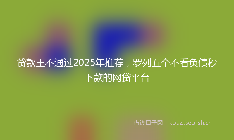 贷款王不通过2025年推荐，罗列五个不看负债秒下款的网贷平台
