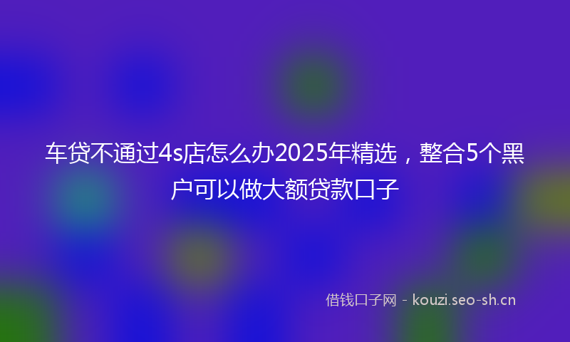 车贷不通过4s店怎么办2025年精选，整合5个黑户可以做大额贷款口子