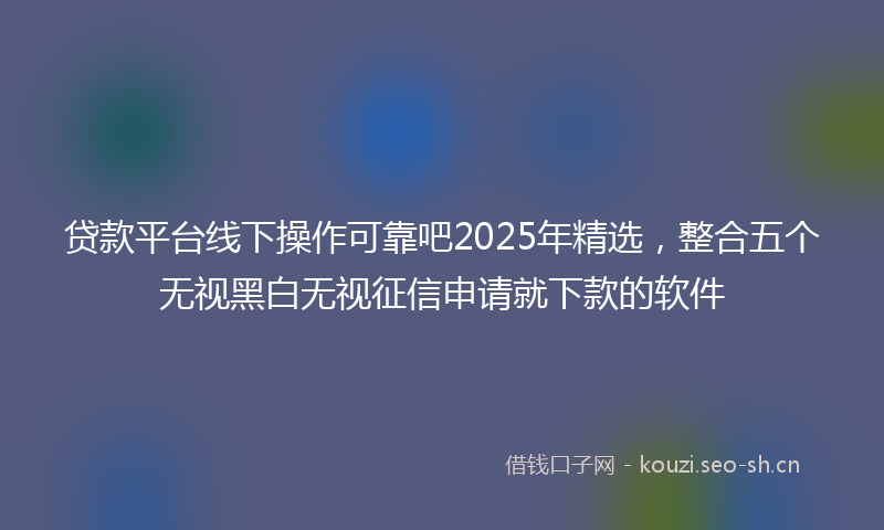 贷款平台线下操作可靠吧2025年精选，整合五个无视黑白无视征信申请就下款的软件