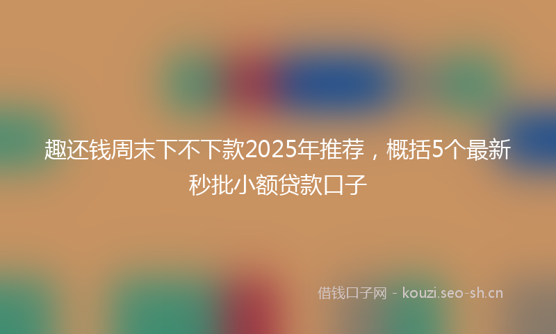 趣还钱周末下不下款2025年推荐，概括5个最新秒批小额贷款口子