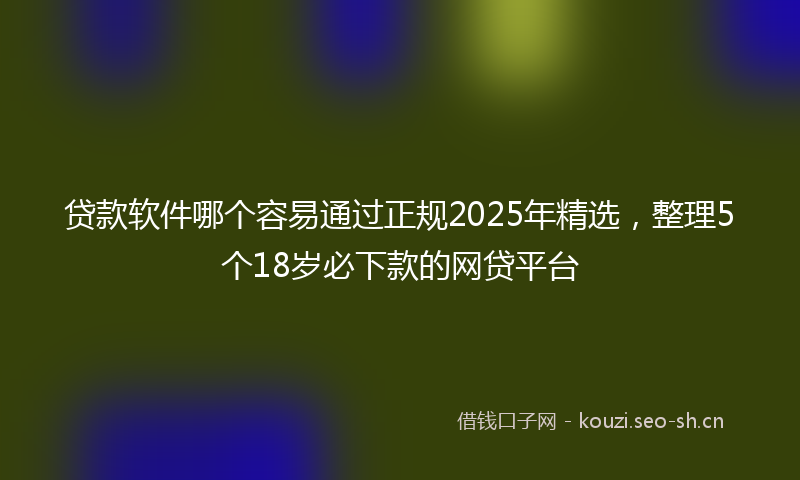贷款软件哪个容易通过正规2025年精选,整理5个18岁必下款的网贷平台