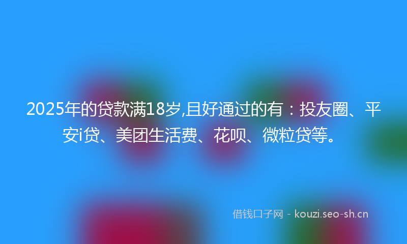 2025年的贷款满18岁,且好通过的有：投友圈、平安i贷、美团生活费、花呗、微粒贷等。