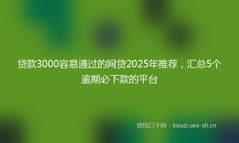 贷款3000容易通过的网贷2025年推荐，汇总5个逾期必下款的平台