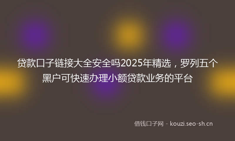 贷款口子链接大全安全吗2025年精选，罗列五个黑户可快速办理小额贷款业务的平台