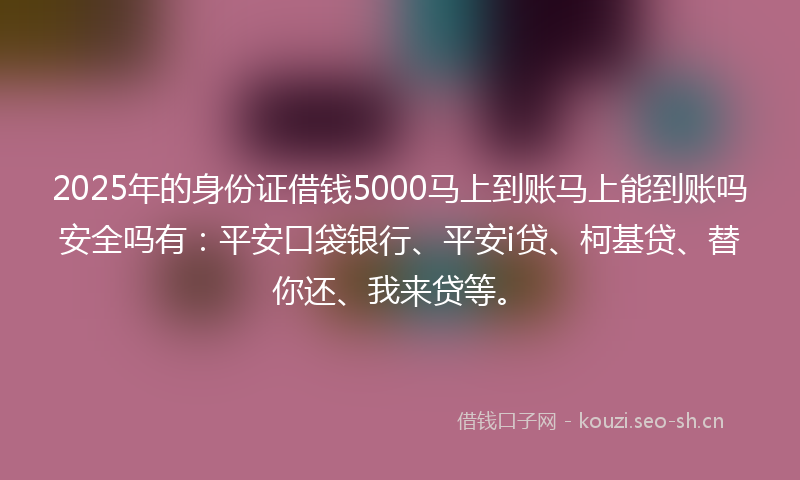 2025年的身份证借钱5000马上到账马上能到账吗安全吗有：平安口袋银行、平安i贷、柯基贷、替你还、我来贷等。