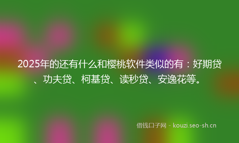 2025年的还有什么和樱桃软件类似的有：好期贷、功夫贷、柯基贷、读秒贷、安逸花等。