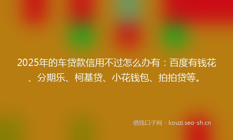 2025年的车贷款信用不过怎么办有:百度有钱花、分期乐、柯基贷、小花钱包、拍拍贷等。