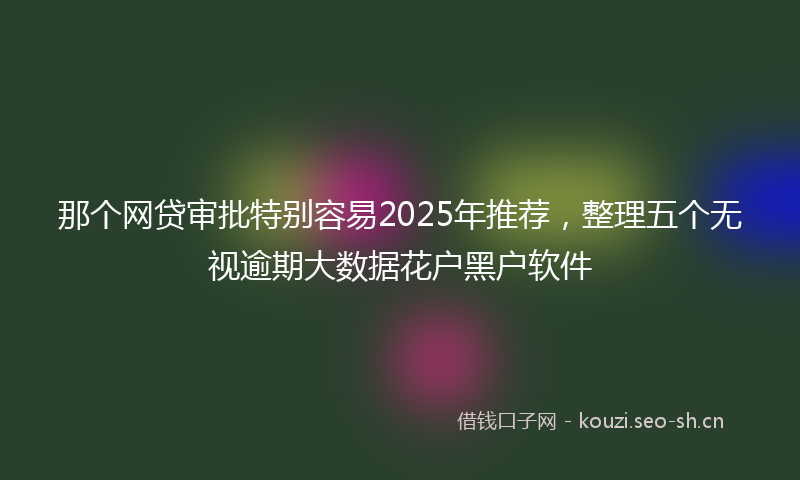 那个网贷审批特别容易2025年推荐，整理五个无视逾期大数据花户黑户软件