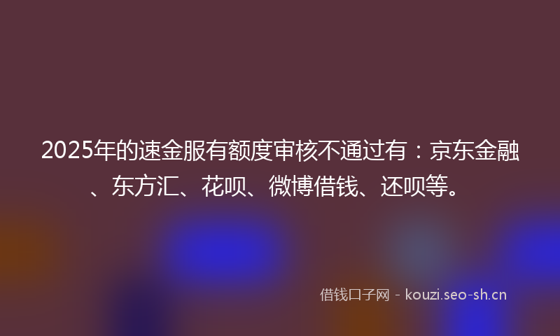 2025年的速金服有额度审核不通过有：京东金融、东方汇、花呗、微博借钱、还呗等。