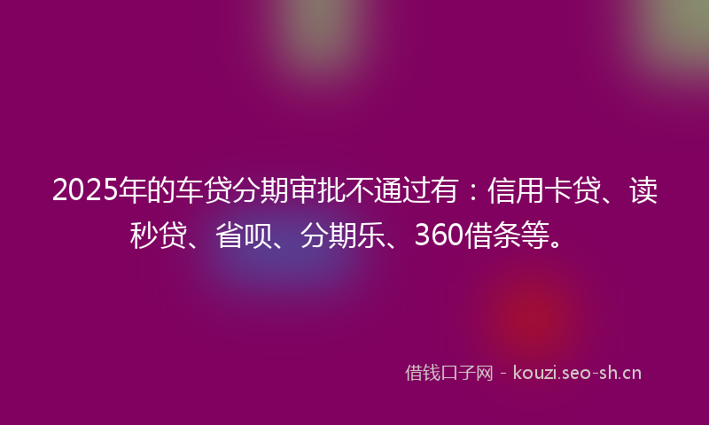 2025年的车贷分期审批不通过有：信用卡贷、读秒贷、省呗、分期乐、360借条等。