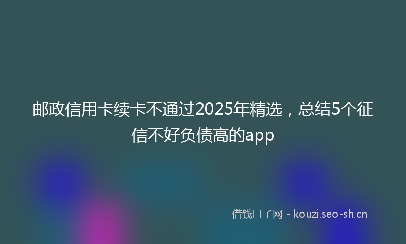 邮政信用卡续卡不通过2025年精选，总结5个征信不好负债高的app