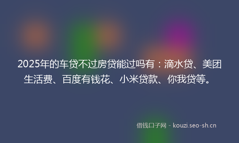 2025年的车贷不过房贷能过吗有：滴水贷、美团生活费、百度有钱花、小米贷款、你我贷等。