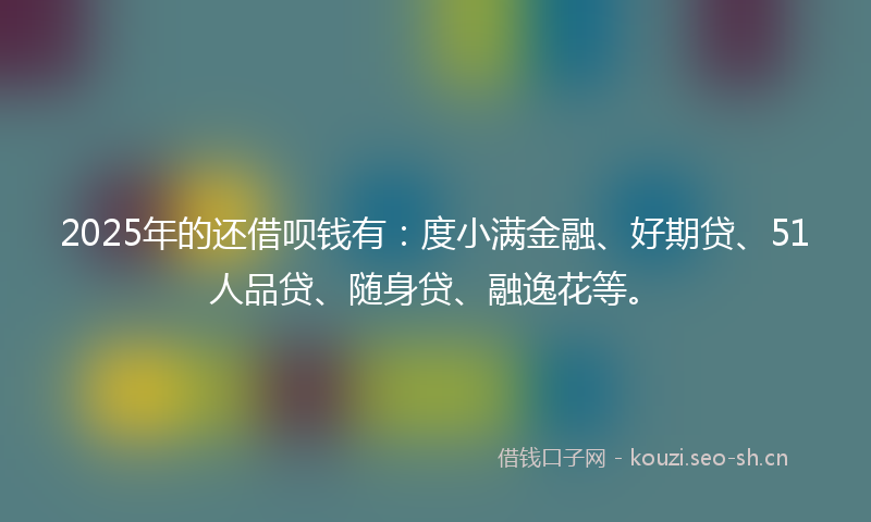 2025年的还借呗钱有：度小满金融、好期贷、51人品贷、随身贷、融逸花等。