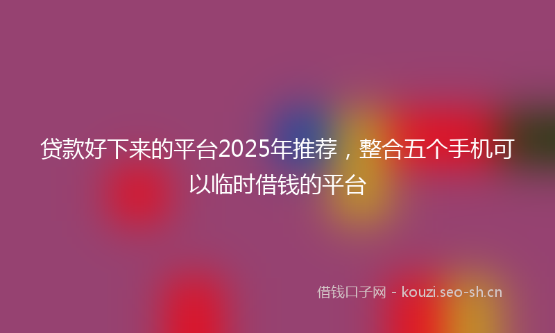 贷款好下来的平台2025年推荐，整合五个手机可以临时借钱的平台