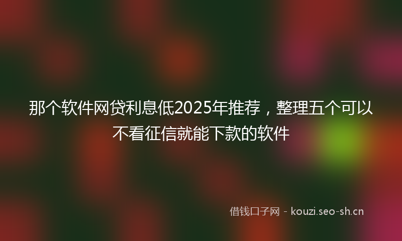 那个软件网贷利息低2025年推荐，整理五个可以不看征信就能下款的软件