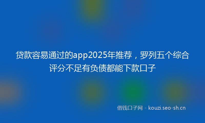 贷款容易通过的app2025年推荐，罗列五个综合评分不足有负债都能下款口子