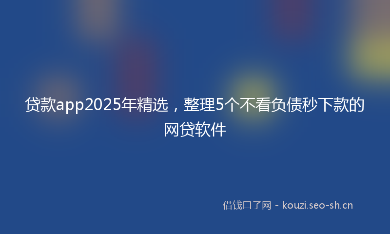 贷款app2025年精选，整理5个不看负债秒下款的网贷软件