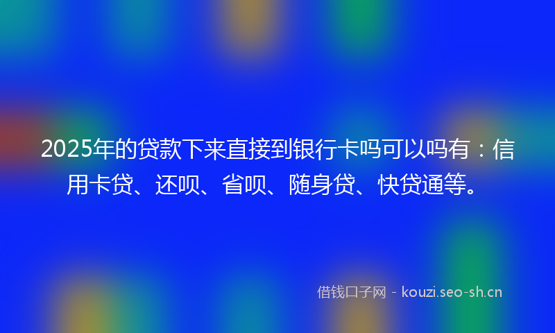 2025年的贷款下来直接到银行卡吗可以吗有：信用卡贷、还呗、省呗、随身贷、快贷通等。