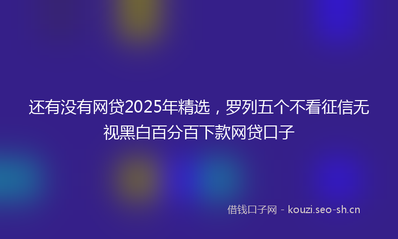 还有没有网贷2025年精选，罗列五个不看征信无视黑白百分百下款网贷口子