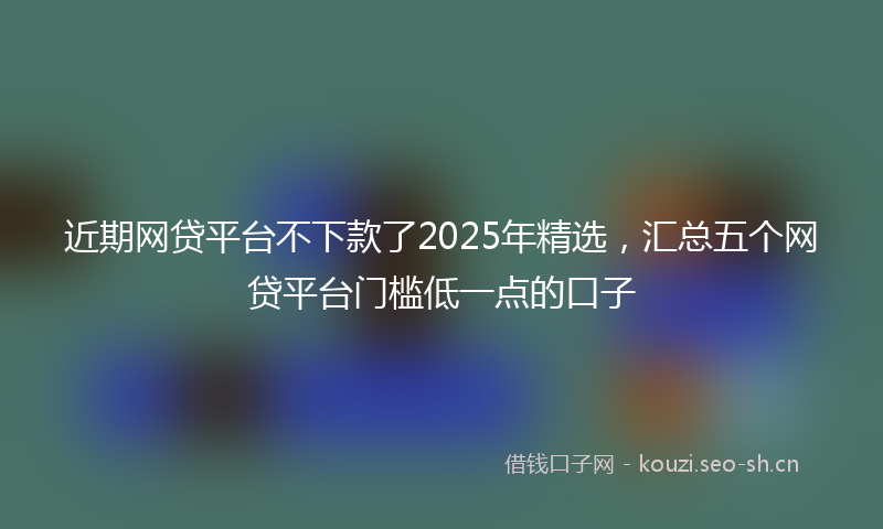近期网贷平台不下款了2025年精选，汇总五个网贷平台门槛低一点的口子