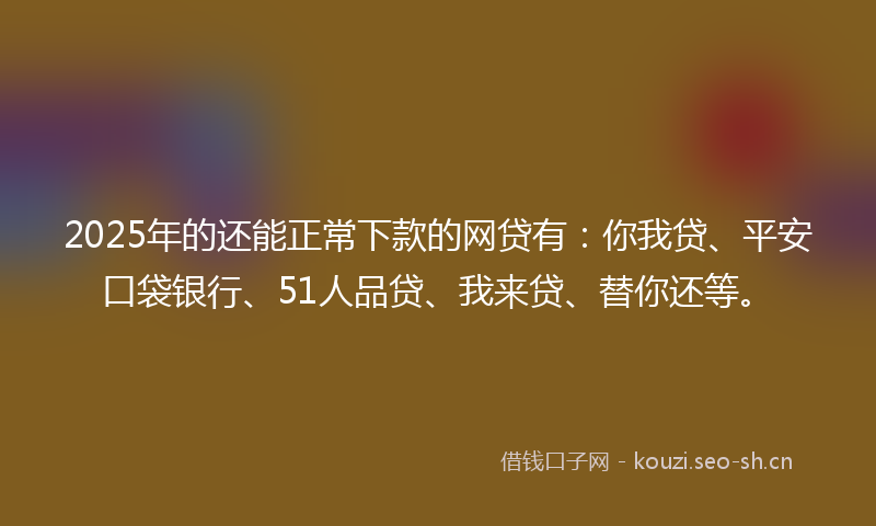 2025年的还能正常下款的网贷有：你我贷、平安口袋银行、51人品贷、我来贷、替你还等。