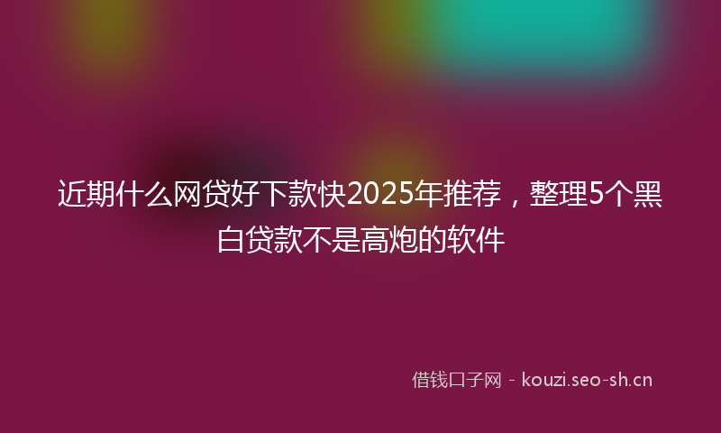 近期什么网贷好下款快2025年推荐,整理5个黑白贷款不是高炮的软件