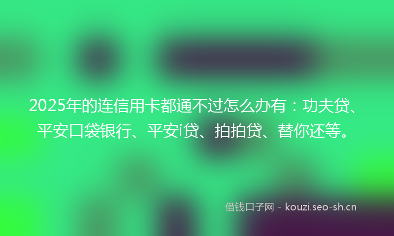 2025年的连信用卡都通不过怎么办有：功夫贷、平安口袋银行、平安i贷、拍拍贷、替你还等。