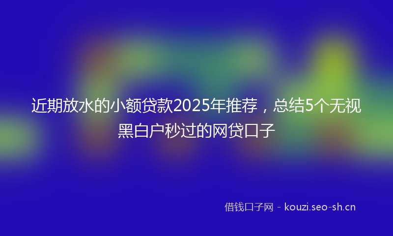 近期放水的小额贷款2025年推荐,总结5个无视黑白户秒过的网贷口子