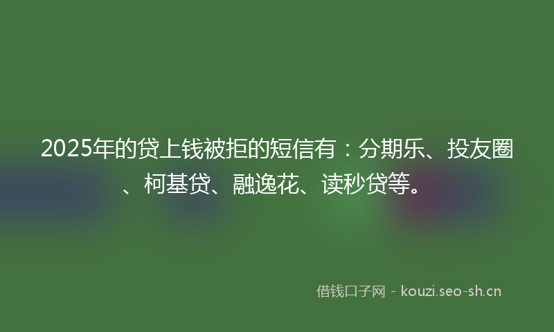2025年的贷上钱被拒的短信有：分期乐、投友圈、柯基贷、融逸花、读秒贷等。