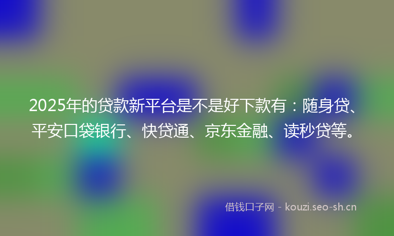 2025年的贷款新平台是不是好下款有：随身贷、平安口袋银行、快贷通、京东金融、读秒贷等。