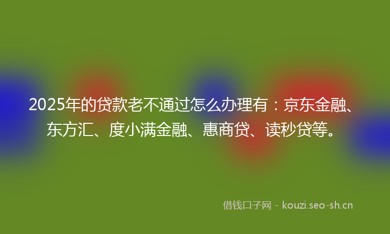 2025年的贷款老不通过怎么办理有：京东金融、东方汇、度小满金融、惠商贷、读秒贷等。