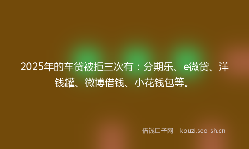 2025年的车贷被拒三次有:分期乐、e微贷、洋钱罐、微博借钱、小花钱包等。