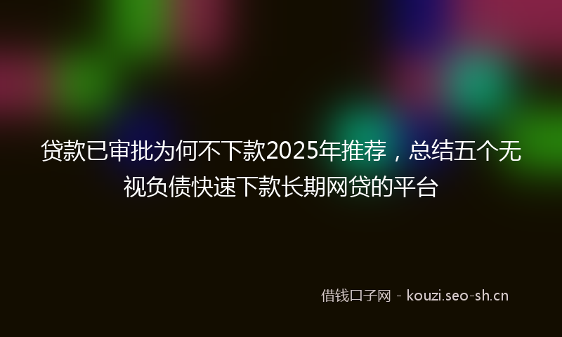 贷款已审批为何不下款2025年推荐，总结五个无视负债快速下款长期网贷的平台