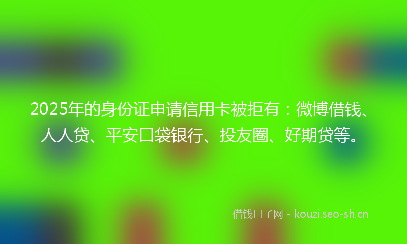 2025年的身份证申请信用卡被拒有:微博借钱、人人贷、平安口袋银行、投友圈、好期贷等。
