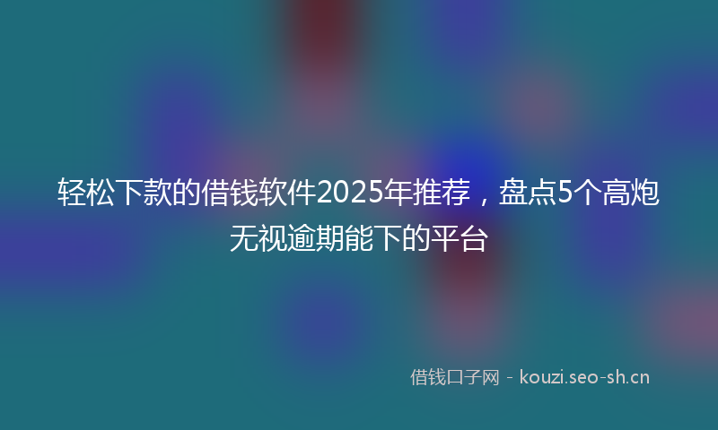 轻松下款的借钱软件2025年推荐，盘点5个高炮无视逾期能下的平台