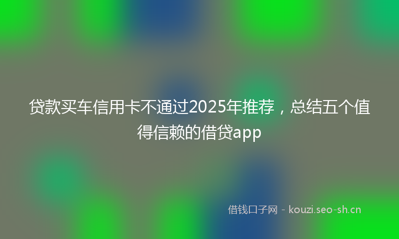贷款买车信用卡不通过2025年推荐，总结五个值得信赖的借贷app
