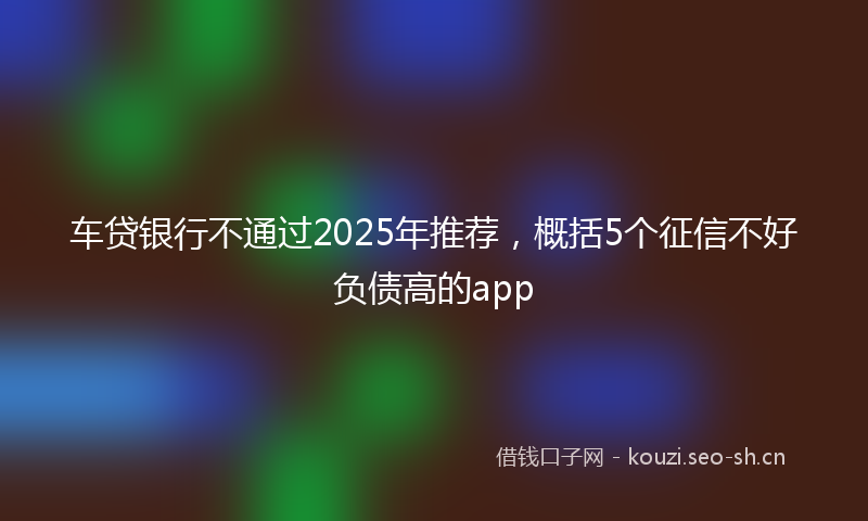 车贷银行不通过2025年推荐，概括5个征信不好负债高的app