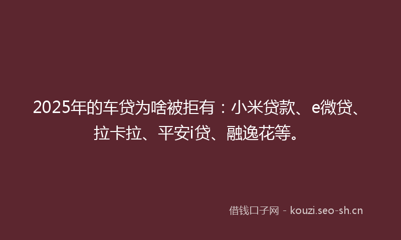 2025年的车贷为啥被拒有：小米贷款、e微贷、拉卡拉、平安i贷、融逸花等。